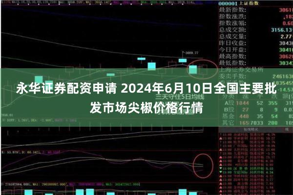 永华证券配资申请 2024年6月10日全国主要批发市场尖椒价格行情