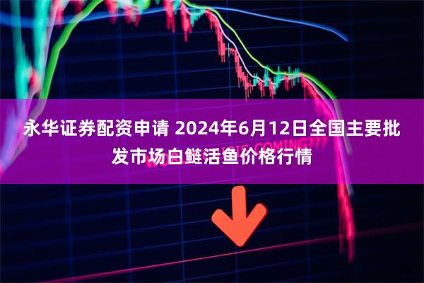 永华证券配资申请 2024年6月12日全国主要批发市场白鲢活鱼价格行情