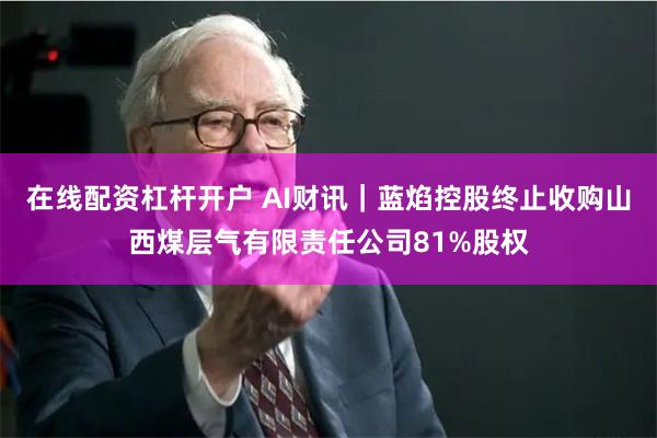 在线配资杠杆开户 AI财讯｜蓝焰控股终止收购山西煤层气有限责任公司81%股权