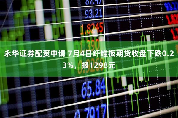 永华证券配资申请 7月4日纤维板期货收盘下跌0.23%，报1298元