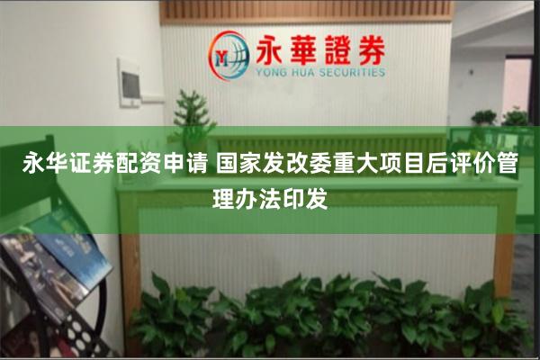 永华证券配资申请 国家发改委重大项目后评价管理办法印发