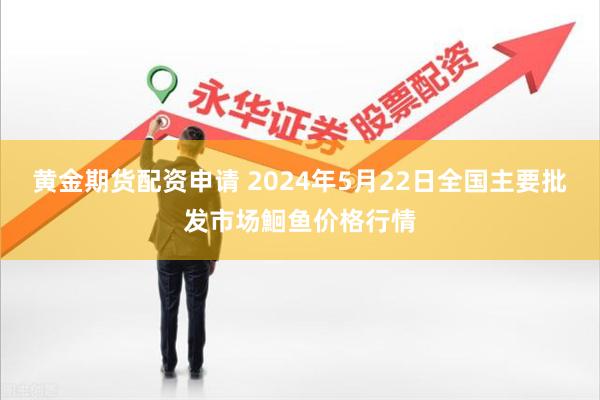 黄金期货配资申请 2024年5月22日全国主要批发市场鮰鱼价格行情