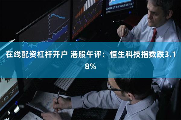 在线配资杠杆开户 港股午评：恒生科技指数跌3.18%