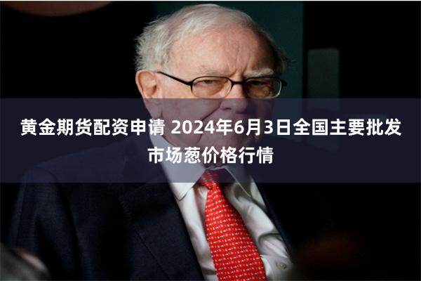 黄金期货配资申请 2024年6月3日全国主要批发市场葱价格行情