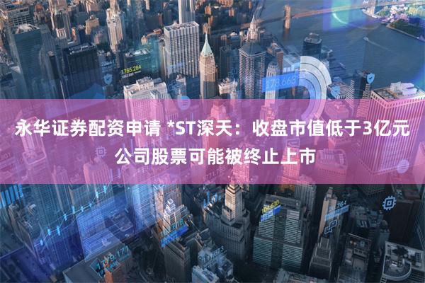 永华证券配资申请 *ST深天：收盘市值低于3亿元 公司股票可能被终止上市