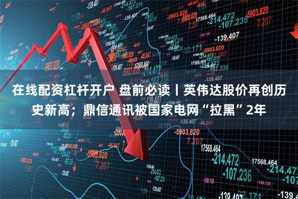 在线配资杠杆开户 盘前必读丨英伟达股价再创历史新高；鼎信通讯被国家电网“拉黑”2年