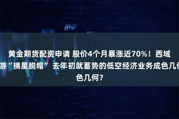 黄金期货配资申请 股价4个月暴涨近70%！西域旅游“摘星脱帽” 去年初就蓄势的低空经济业务成色几何？