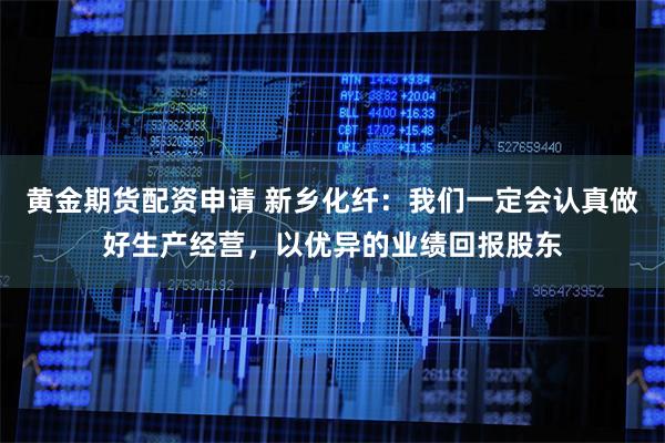 黄金期货配资申请 新乡化纤：我们一定会认真做好生产经营，以优异的业绩回报股东