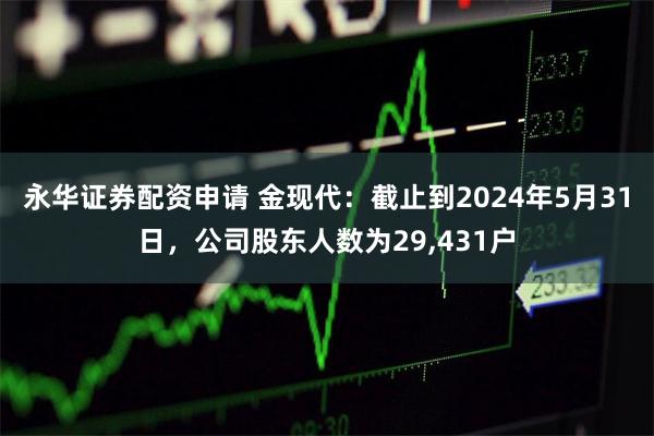 永华证券配资申请 金现代：截止到2024年5月31日，公司股东人数为29,431户