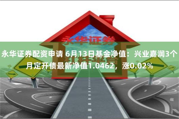 永华证券配资申请 6月13日基金净值：兴业嘉润3个月定开债最新净值1.0462，涨0.02%