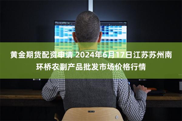 黄金期货配资申请 2024年6月17日江苏苏州南环桥农副产品批发市场价格行情