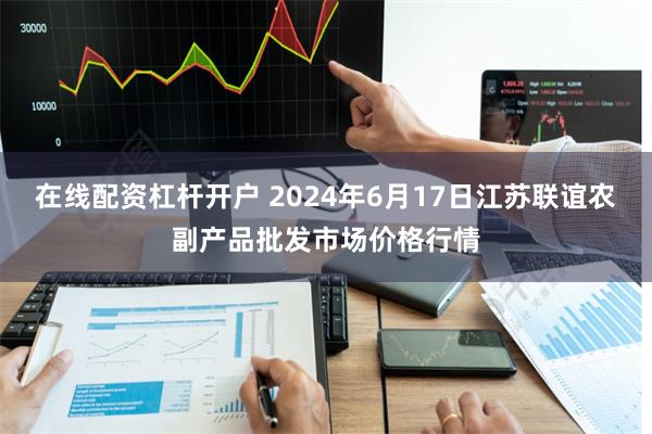 在线配资杠杆开户 2024年6月17日江苏联谊农副产品批发市场价格行情