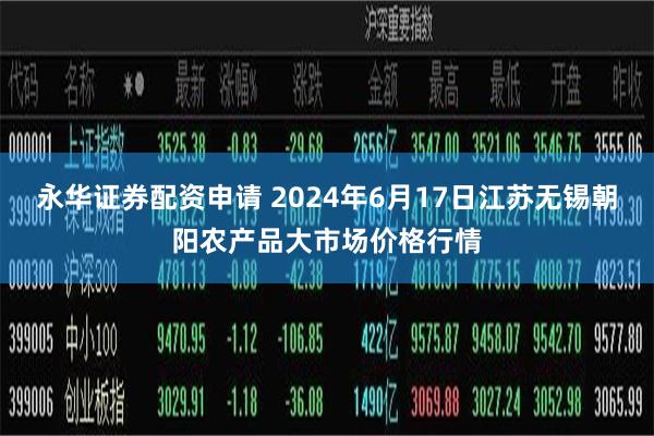 永华证券配资申请 2024年6月17日江苏无锡朝阳农产品大市场价格行情