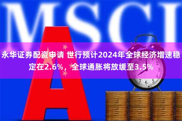 永华证券配资申请 世行预计2024年全球经济增速稳定在2.6%，全球通胀将放缓至3.5%