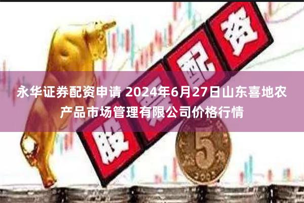 永华证券配资申请 2024年6月27日山东喜地农产品市场管理有限公司价格行情