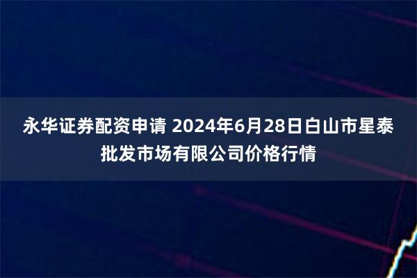 永华证券配资申请 2024年6月28日白山市星泰批发市场有限公司价格行情