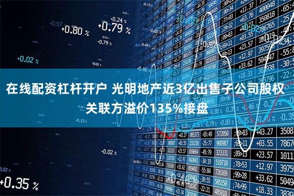 在线配资杠杆开户 光明地产近3亿出售子公司股权 关联方溢价135%接盘