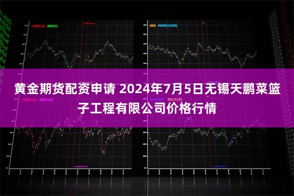 黄金期货配资申请 2024年7月5日无锡天鹏菜篮子工程有限公司价格行情