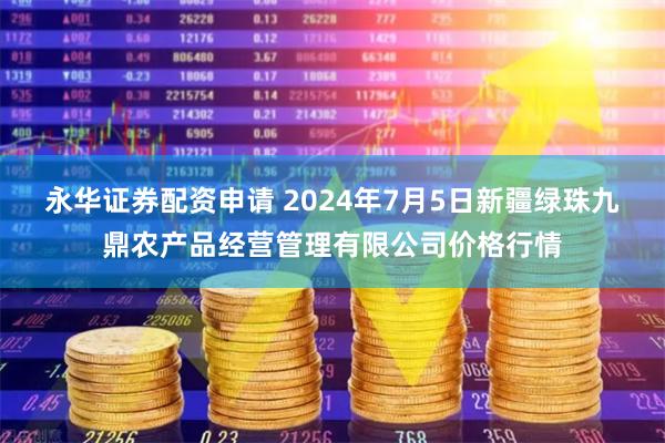 永华证券配资申请 2024年7月5日新疆绿珠九鼎农产品经营管理有限公司价格行情