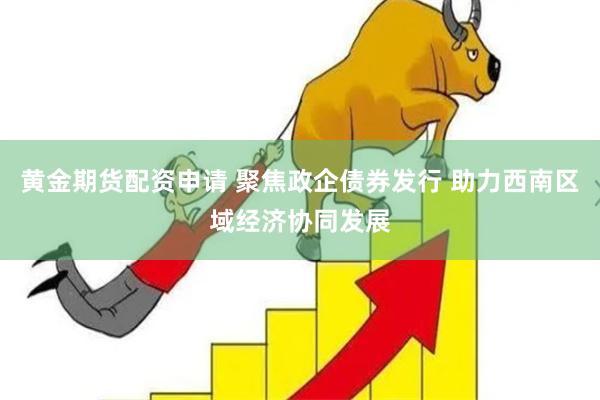 黄金期货配资申请 聚焦政企债券发行 助力西南区域经济协同发展