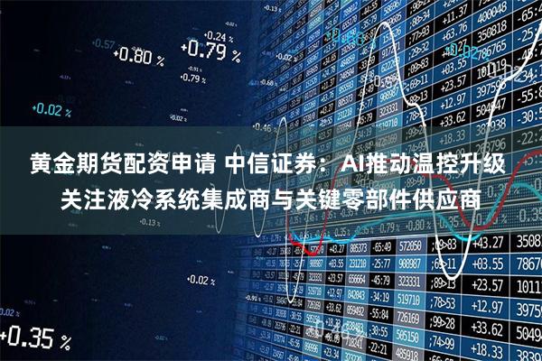 黄金期货配资申请 中信证券：AI推动温控升级 关注液冷系统集成商与关键零部件供应商