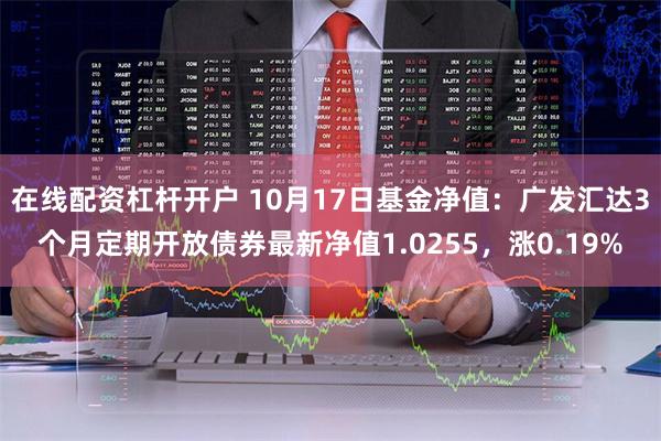 在线配资杠杆开户 10月17日基金净值：广发汇达3个月定期开放债券最新净值1.0255，涨0.19%