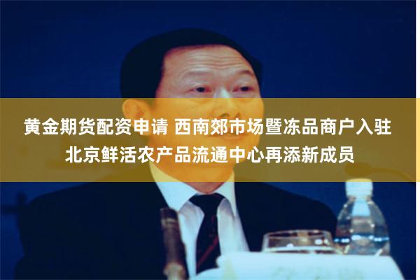 黄金期货配资申请 西南郊市场暨冻品商户入驻 北京鲜活农产品流通中心再添新成员