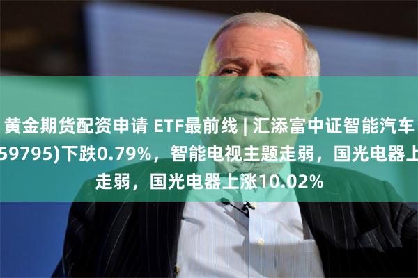 黄金期货配资申请 ETF最前线 | 汇添富中证智能汽车主题ETF(159795)下跌0.79%，智能电视主题走弱，国光电器上涨10.02%