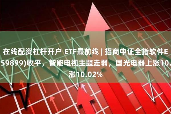 在线配资杠杆开户 ETF最前线 | 招商中证全指软件ETF(159899)收平，智能电视主题走弱，国光电器上涨10.02%