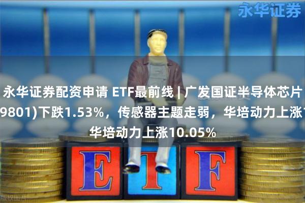 永华证券配资申请 ETF最前线 | 广发国证半导体芯片ETF(159801)下跌1.53%，传感器主题走弱，华培动力上涨10.05%