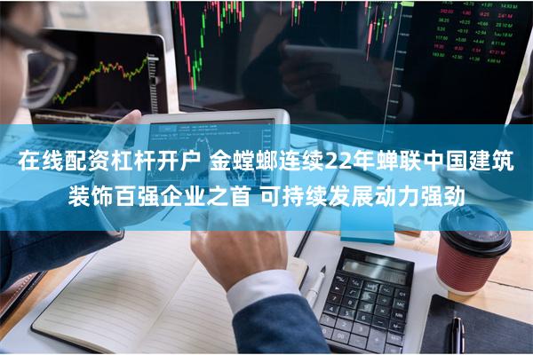 在线配资杠杆开户 金螳螂连续22年蝉联中国建筑装饰百强企业之首 可持续发展动力强劲