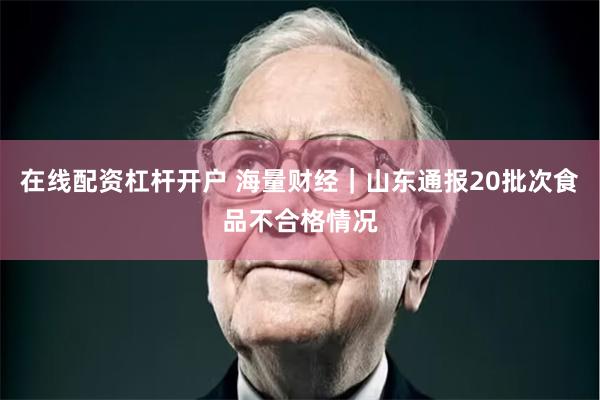 在线配资杠杆开户 海量财经｜山东通报20批次食品不合格情况