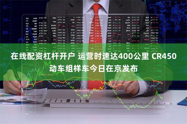 在线配资杠杆开户 运营时速达400公里 CR450动车组样车今日在京发布