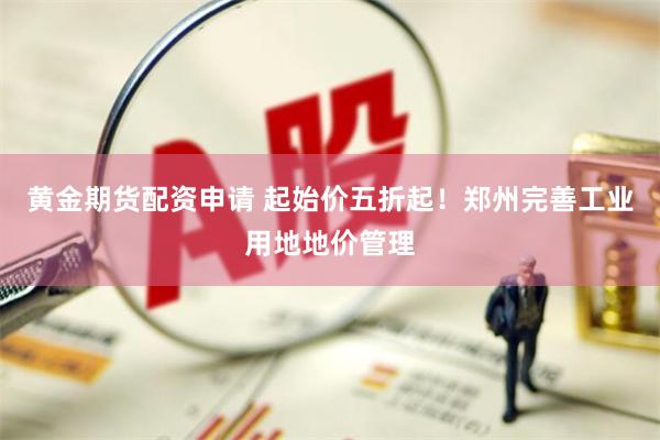 黄金期货配资申请 起始价五折起！郑州完善工业用地地价管理
