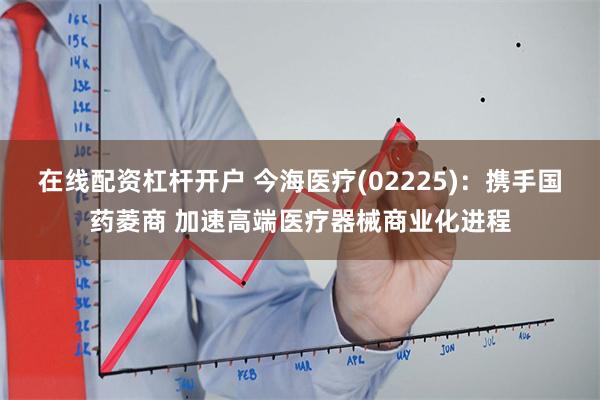 在线配资杠杆开户 今海医疗(02225)：携手国药菱商 加速高端医疗器械商业化进程