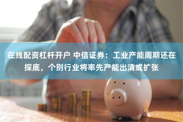 在线配资杠杆开户 中信证券：工业产能周期还在探底，个别行业将率先产能出清或扩张