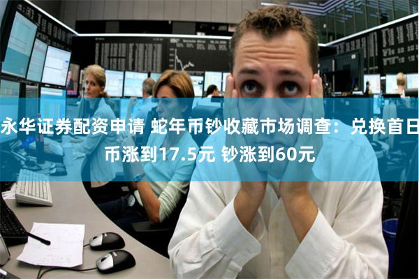 永华证券配资申请 蛇年币钞收藏市场调查：兑换首日币涨到17.5元 钞涨到60元