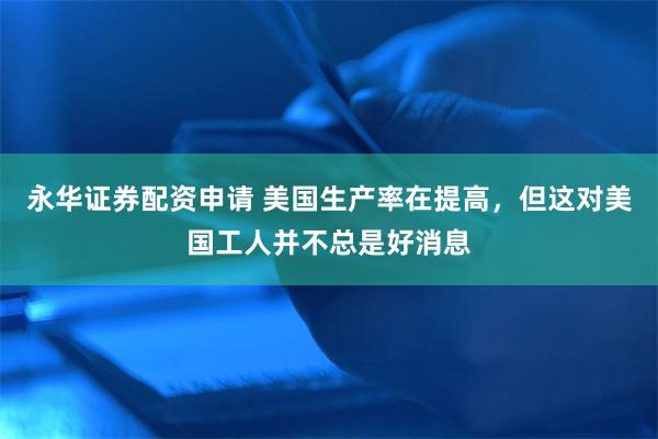 永华证券配资申请 美国生产率在提高，但这对美国工人并不总是好消息