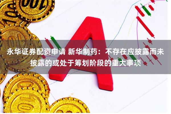 永华证券配资申请 新华制药：不存在应披露而未披露的或处于筹划阶段的重大事项