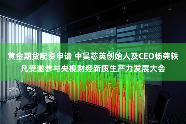 黄金期货配资申请 中昊芯英创始人及CEO杨龚轶凡受邀参与央视财经新质生产力发展大会