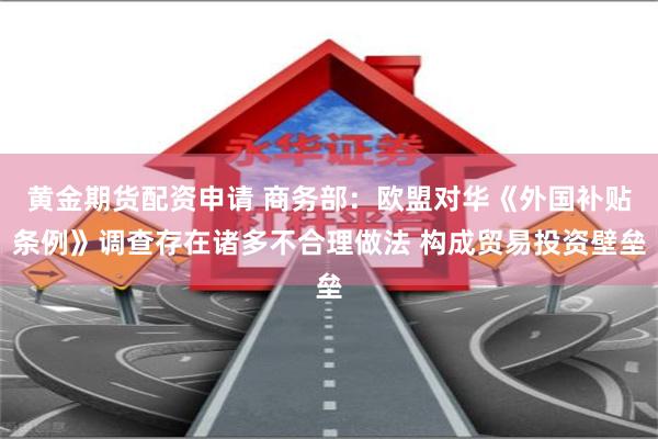 黄金期货配资申请 商务部：欧盟对华《外国补贴条例》调查存在诸多不合理做法 构成贸易投资壁垒
