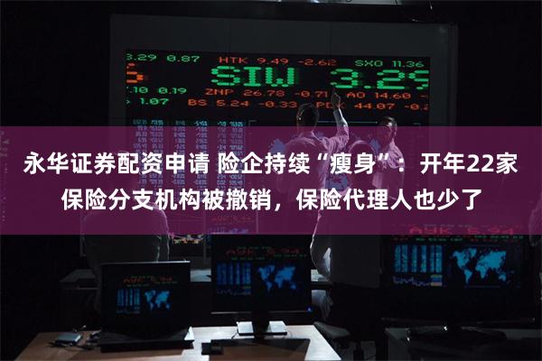 永华证券配资申请 险企持续“瘦身”：开年22家保险分支机构被撤销，保险代理人也少了