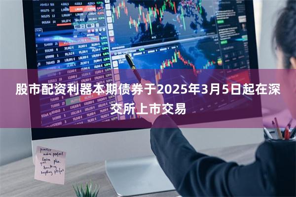 股市配资利器本期债券于2025年3月5日起在深交所上市交易