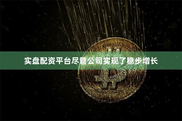 实盘配资平台尽管公司实现了稳步增长