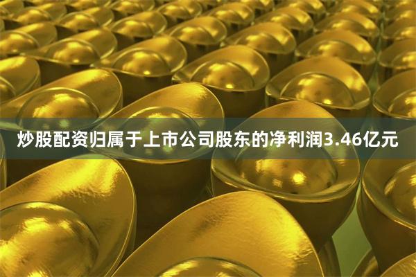 炒股配资归属于上市公司股东的净利润3.46亿元