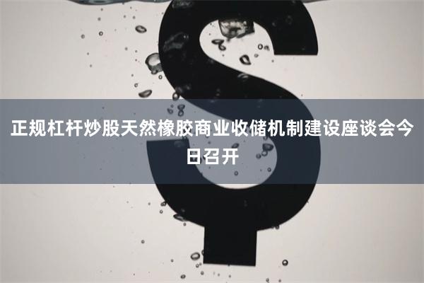 正规杠杆炒股天然橡胶商业收储机制建设座谈会今日召开