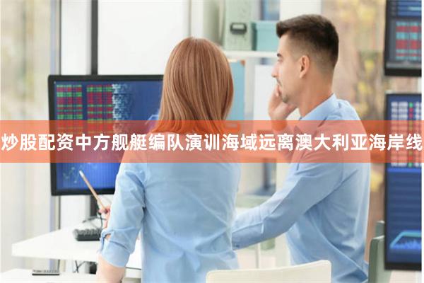 炒股配资中方舰艇编队演训海域远离澳大利亚海岸线