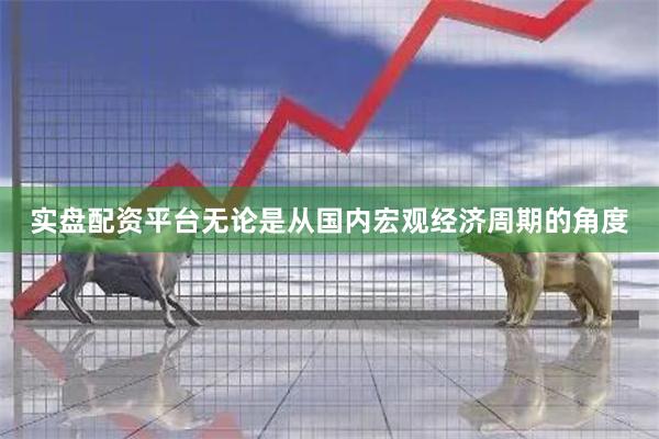 实盘配资平台无论是从国内宏观经济周期的角度