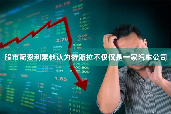股市配资利器他认为特斯拉不仅仅是一家汽车公司