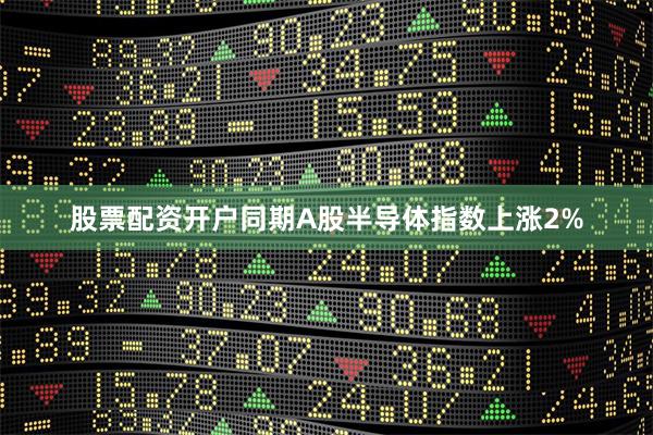 股票配资开户同期A股半导体指数上涨2%